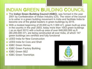 INDIAN GREEN BUILDING COUNCIL
 The Indian Green Building Council (IGBC), was formed in the year
2001 by Confederation of Indian Industry (CII). The vision of the council
is to usher in a green building movement in India and facilitate India to
become one of the global leaders in green buildings by 2015.
 With a modest beginning of 20,000 sq ft (1,900 m2). green built-up area
in the country in the year 2003, today more than 1053 green buildings
( as on April 2011) with a built-up area of over 648,000,000 sq ft
(60,200,000 m2). are being constructed all over India, of which 147
green buildings are certified and fully functional
 LEED India for New Construction
 LEED India for Core and Shell
 IGBC Green Homes
 IGBC Green Factory Building
 IGBC Green SEZ
 IGBC Green Townships
 