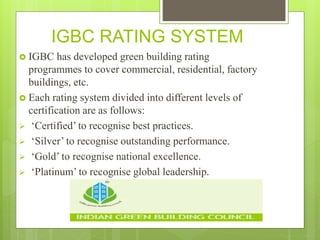 IGBC RATING SYSTEM
 IGBC has developed green building rating
programmes to cover commercial, residential, factory
buildings, etc.
 Each rating system divided into different levels of
certification are as follows:
 ‘Certified’ to recognise best practices.
 ‘Silver’ to recognise outstanding performance.
 ‘Gold’ to recognise national excellence.
 ‘Platinum’ to recognise global leadership.
 