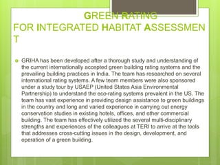 GREEN RATING
FOR INTEGRATED HABITAT ASSESSMEN
T
 GRIHA has been developed after a thorough study and understanding of
the current internationally accepted green building rating systems and the
prevailing building practices in India. The team has researched on several
international rating systems. A few team members were also sponsored
under a study tour by USAEP (United States Asia Environmental
Partnership) to understand the eco-rating systems prevalent in the US. The
team has vast experience in providing design assistance to green buildings
in the country and long and varied experience in carrying out energy
conservation studies in existing hotels, offices, and other commercial
building. The team has effectively utilized the several multi-disciplinary
strengths and experiences of the colleagues at TERI to arrive at the tools
that addresses cross-cutting issues in the design, development, and
operation of a green building.
 