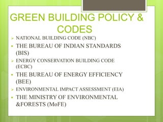 GREEN BUILDING POLICY &
CODES
 NATIONAL BUILDING CODE (NBC)
 THE BUREAU OF INDIAN STANDARDS
(BIS)
 ENERGY CONSERVATION BUILDING CODE
(ECBC)
 THE BUREAU OF ENERGY EFFICIENCY
(BEE)
 ENVIRONMENTAL IMPACT ASSESSMENT (EIA)
 THE MINISTRY OF ENVIRONMENTAL
&FORESTS (MoFE)
 