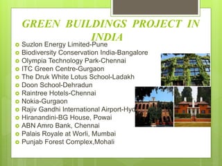 GREEN BUILDINGS PROJECT IN
INDIA
 Suzlon Energy Limited-Pune
 Biodiversity Conservation India-Bangalore
 Olympia Technology Park-Chennai
 ITC Green Centre-Gurgaon
 The Druk White Lotus School-Ladakh
 Doon School-Dehradun
 Raintree Hotels-Chennai
 Nokia-Gurgaon
 Rajiv Gandhi International Airport-Hyderabad
 Hiranandini-BG House, Powai
 ABN Amro Bank, Chennai
 Palais Royale at Worli, Mumbai
 Punjab Forest Complex,Mohali
 