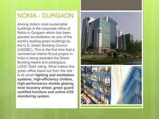NOKIA - GURGAON
Among India’s most sustainable
buildings is the corporate office of
Nokia in Gurgaon which has been
granted accreditation as one of the
world’s leading green buildings by
the U.S. Green Building Council
(USGBC). This is the first time that a
commercial interior fit-out project in
India is being awarded the Green
Building Award and prestigious
LEED ‘Gold’ rating. What makes this
green office stand out from the rest
is its smart lighting and ventilation
systems, high-efficiency chillers,
high-performance double glazing,
heat recovery wheel, green guard
certified furniture and online CO2
monitoring system.
 