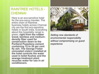 RAINTREE HOTELS -
CHENNAI
Here is an eco-sensitive hotel
for the eco-savvy traveler. The
entire chain of Raintree
business hotels across Chennai
city are the first eco-sensitive
hotels in South India. Everything
about this hospitality range is
green: right from the rubber
wood, bamboo and medium-
density fiber used for
construction down to the
Portland Pozzalana cement
containing 15 to 20 per cent
fly ash. The George Fisher
concealed cistern installed at
the hotel controls the water
used in toilet flushes and the
sewage treatment plant
recycles water for use in air
conditioners.
Setting new standards of
environmental responsibility
without compromising on guest
experience
 
