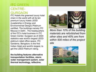 ITC GREEN
CENTRE-
GURGAON
More than 10% of the building
materials are refurbished from
other sites and 40% are from
within 500 miles of the project
site
ITC Hotels the greenest luxury hotel
chain in the world with all its ten
premium luxury hotels LEED
(Leadership in Energy and
Environmental Design) Platinum
certified. The buildings namely ITC
Maurya in Delhi . The headquarters
of the ITC’s hotel business in ITC
Green Center, Gurgaon as of 2004
statistics was world’s largest LEED
platinum rated office space. ITC
Gardenia, Bengaluru is the first
Indian Hotel and world’s largest, to
get the LEED Platinum rating.
the building features alternative
transportation facilities, storm
water management system, solar
thermal technology, reflective.
 