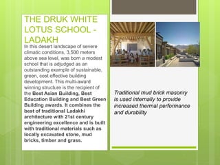 THE DRUK WHITE
LOTUS SCHOOL -
LADAKH
In this desert landscape of severe
climatic conditions, 3,500 meters
above sea level, was born a modest
school that is adjudged as an
outstanding example of sustainable,
green, cost effective building
development. This multi-award
winning structure is the recipient of
the Best Asian Building, Best
Education Building and Best Green
Building awards. It combines the
best of traditional Ladakhi
architecture with 21st century
engineering excellence and is built
with traditional materials such as
locally excavated stone, mud
bricks, timber and grass.
Traditional mud brick masonry
is used internally to provide
increased thermal performance
and durability
 