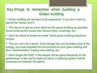 Key things to remember when building a
Green building
 Green building do not have to be expensive! If you don’t want to
spend the money, don’t!
 The idea is to get as much light into the green building as possible.
Avoid covering the house with excess trees, coverings, etc…
 Don’t be afraid to break the mold! Each green building should be
unique.
 The sun can’t do it alone! Even though the sun provides most of the
energy, you must regulate the environment of your gree building with
fans, thermometers, heating and cooling, etc…
 Don’t forget the H2O! If the keeper will be gone frequently or the
greenhouse is too vast to water by hand, a watering system will be
necessary to maintain the plants.
 
