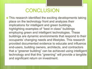 CONCLUSION
 This research identified the exciting developments taking
place on the technology front and analyzes their
implications for intelligent and green buildings,
highlighting examples of “best in class” buildings
employing green and intelligent technologies. These
buildings are dynamic environments that respond to their
occupants’ changing needs and lifestyles. This research
provided documented evidence to educate and influence
end-users, building owners, architects, and contractors
that a “greener building” can be achieved using intelligent
technology and that this “greening” will provide a tangible
and significant return on investment.
 