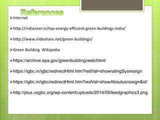 Internet
http://indianeer.in/top-energy-efficient-green-buildings-india/
http://www.slideshare.net/green-buildings/
Green Building Wikipedia
https://archive.epa.gov/greenbuilding/web/html/
https://igbc.in/igbc/redirectHtml.htm?redVal=showratingSysnosign
https://igbc.in/igbc/redirectHtml.htm?redVal=showAboutusnosign&id/
http://plus.usgbc.org/wp-content/uploads/2014/05/leedgraphics3.png
 