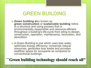 GREEN BUILDING
 Green building also known as
green construction or sustainable building refers
to a structure and using process that is
environmentally responsible and resource-efficient
throughout a building's life-cycle from siting to design,
construction, operation, maintenance, renovation, and
demolition.
 A Green Building is one which uses less water,
optimizes energy efficiency, conserves natural
resources, generates less waste and provides
healthier space for occupants as compared to
conventional buildings.
 