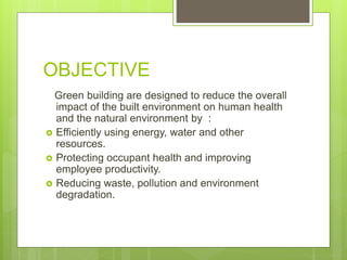 OBJECTIVE
Green building are designed to reduce the overall
impact of the built environment on human health
and the natural environment by :
 Efficiently using energy, water and other
resources.
 Protecting occupant health and improving
employee productivity.
 Reducing waste, pollution and environment
degradation.
 