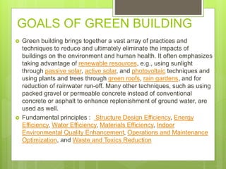 GOALS OF GREEN BUILDING
 Green building brings together a vast array of practices and
techniques to reduce and ultimately eliminate the impacts of
buildings on the environment and human health. It often emphasizes
taking advantage of renewable resources, e.g., using sunlight
through passive solar, active solar, and photovoltaic techniques and
using plants and trees through green roofs, rain gardens, and for
reduction of rainwater run-off. Many other techniques, such as using
packed gravel or permeable concrete instead of conventional
concrete or asphalt to enhance replenishment of ground water, are
used as well.
 Fundamental principles : Structure Design Efficiency, Energy
Efficiency, Water Efficiency, Materials Efficiency, Indoor
Environmental Quality Enhancement, Operations and Maintenance
Optimization, and Waste and Toxics Reduction
 