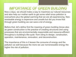 Now a days, we should make a way to maximize our natural resources
and also help our mother earth to get some relief since pollution is
everywhere plus the global warming that we are all experiencing. Non-
renewable energy is expensive and unsafe but did you know that
through green building we can save a lot of energy.
Before that, let's define first the meaning of green building (know also
as green construction is the practice of creating structures and using
processes that are environmentally responsible and resource-efficient
throughout a building's life-cycle: from siting to design, construction,
operation, maintenance, renovation, and deconstruction.
The importance of this is it lessen the consume of energy and the
pollution as well because the more we use nonrenewable energy the
higher the risk of pollution.
 