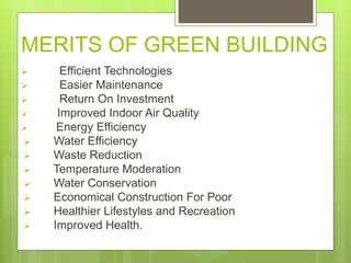 MERITS OF GREEN BUILDING
 Efficient Technologies
 Easier Maintenance
 Return On Investment
 Improved Indoor Air Quality
 Energy Efficiency
 Water Efficiency
 Waste Reduction
 Temperature Moderation
 Water Conservation
 Economical Construction For Poor
 Healthier Lifestyles and Recreation
 Improved Health.
 
