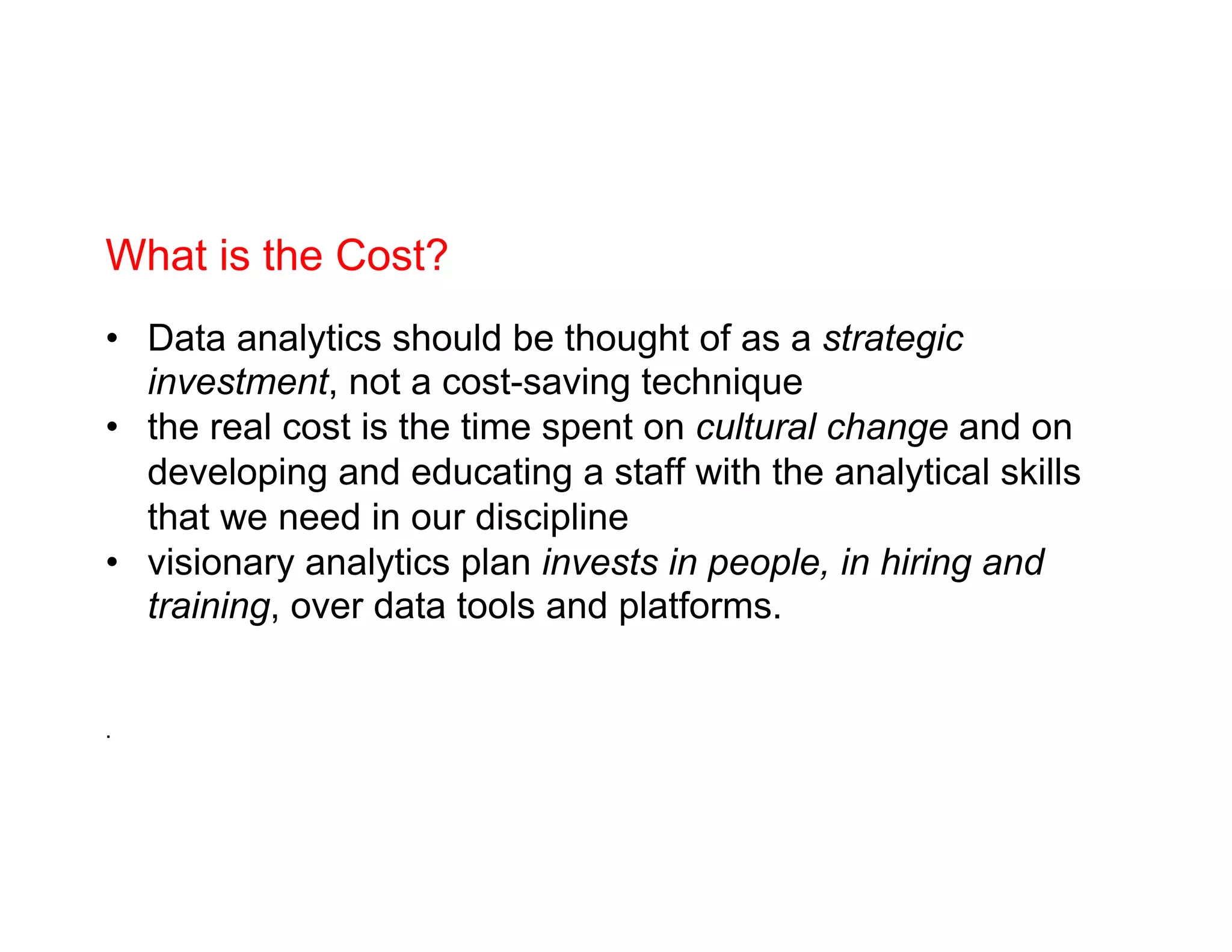 What is the Cost?
•  Data analytics should be thought of as a strategic
investment, not a cost-saving technique
•  the real cost is the time spent on cultural change and on
developing and educating a staff with the analytical skills
that we need in our discipline
•  visionary analytics plan invests in people, in hiring and
training, over data tools and platforms.
.
 