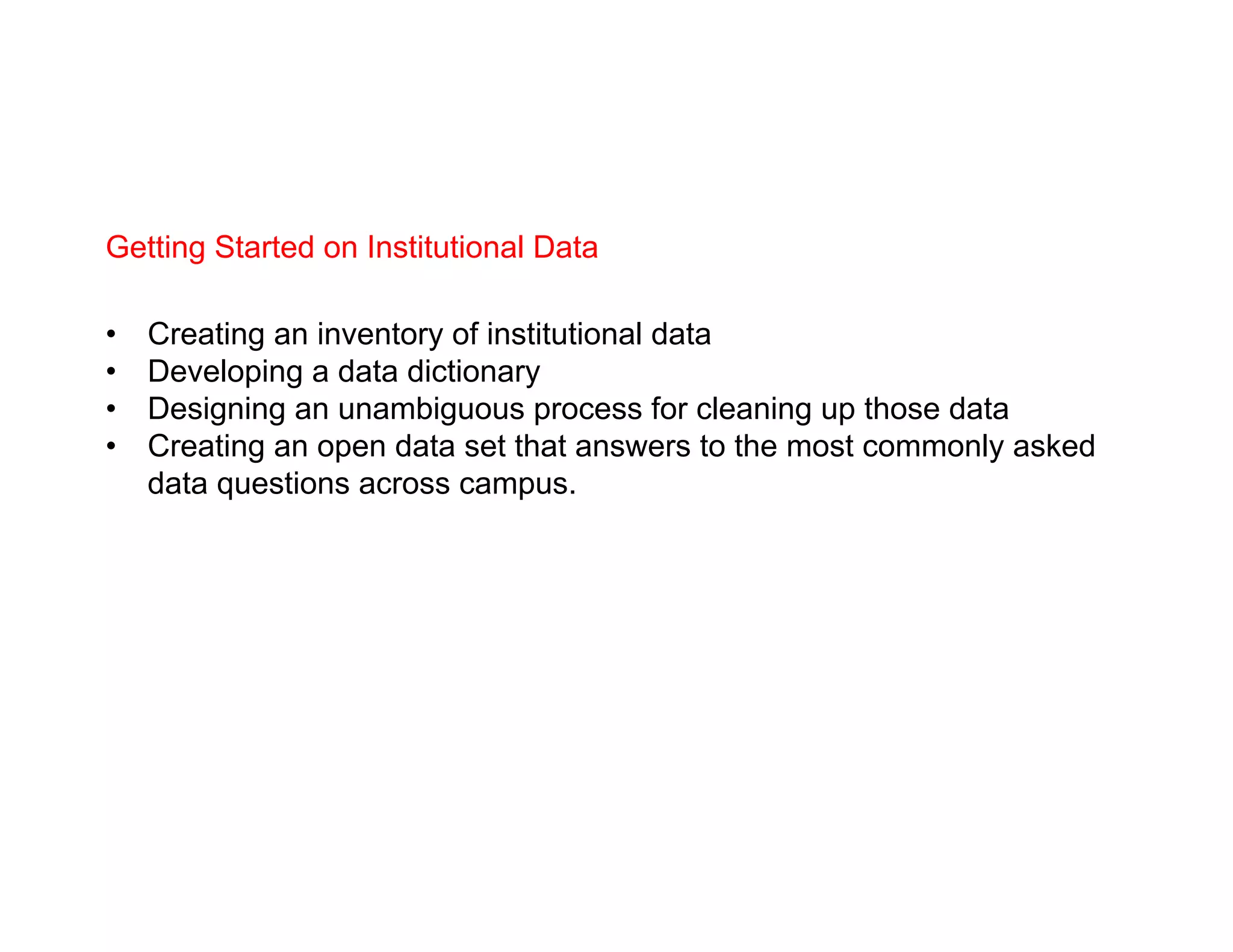 Getting Started on Institutional Data
•  Creating an inventory of institutional data
•  Developing a data dictionary
•  Designing an unambiguous process for cleaning up those data
•  Creating an open data set that answers to the most commonly asked
data questions across campus.
 