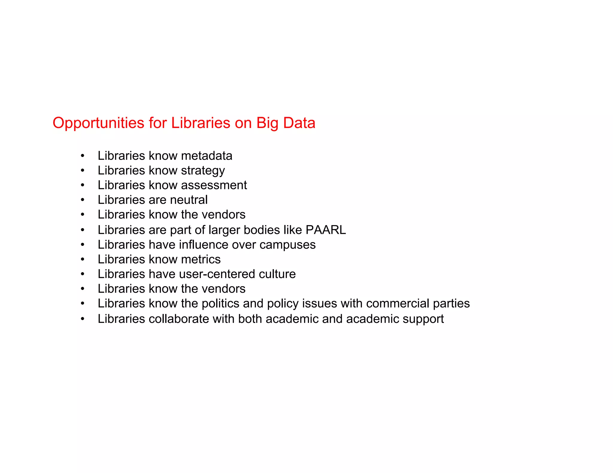 Opportunities for Libraries on Big Data
•  Libraries know metadata
•  Libraries know strategy
•  Libraries know assessment
•  Libraries are neutral
•  Libraries know the vendors
•  Libraries are part of larger bodies like PAARL
•  Libraries have influence over campuses
•  Libraries know metrics
•  Libraries have user-centered culture
•  Libraries know the vendors
•  Libraries know the politics and policy issues with commercial parties
•  Libraries collaborate with both academic and academic support
 