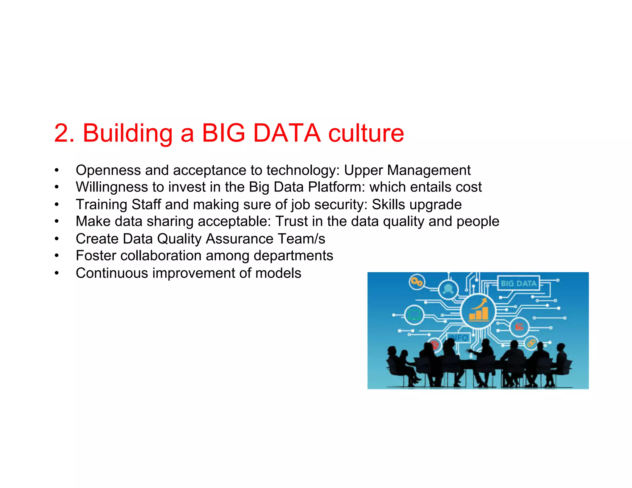2. Building a BIG DATA culture
•  Openness and acceptance to technology: Upper Management
•  Willingness to invest in the Big Data Platform: which entails cost
•  Training Staff and making sure of job security: Skills upgrade
•  Make data sharing acceptable: Trust in the data quality and people
•  Create Data Quality Assurance Team/s
•  Foster collaboration among departments
•  Continuous improvement of models
 