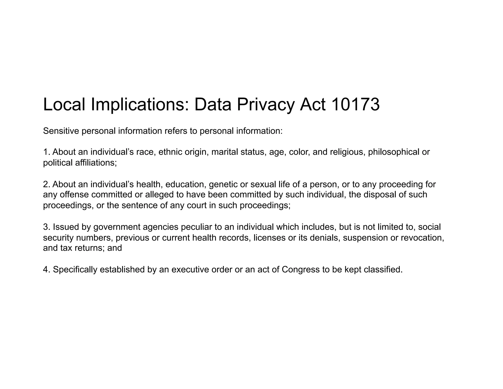 Local Implications: Data Privacy Act 10173
Sensitive personal information refers to personal information:
1. About an individual’s race, ethnic origin, marital status, age, color, and religious, philosophical or
political affiliations;
2. About an individual’s health, education, genetic or sexual life of a person, or to any proceeding for
any offense committed or alleged to have been committed by such individual, the disposal of such
proceedings, or the sentence of any court in such proceedings;
3. Issued by government agencies peculiar to an individual which includes, but is not limited to, social
security numbers, previous or current health records, licenses or its denials, suspension or revocation,
and tax returns; and
4. Specifically established by an executive order or an act of Congress to be kept classified.
 
