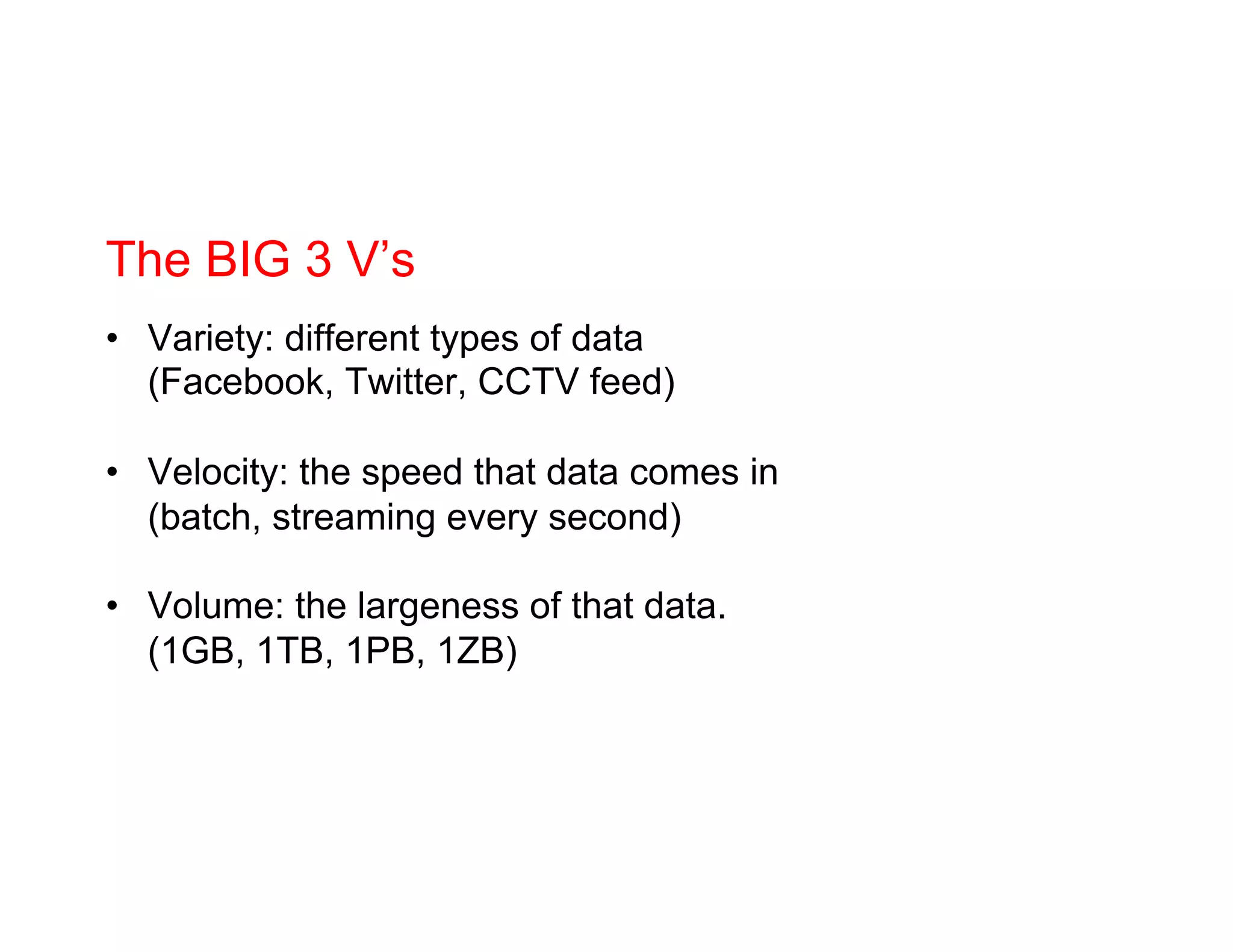 The BIG 3 V’s
•  Variety: different types of data
(Facebook, Twitter, CCTV feed)
•  Velocity: the speed that data comes in
(batch, streaming every second)
•  Volume: the largeness of that data.
(1GB, 1TB, 1PB, 1ZB)
 