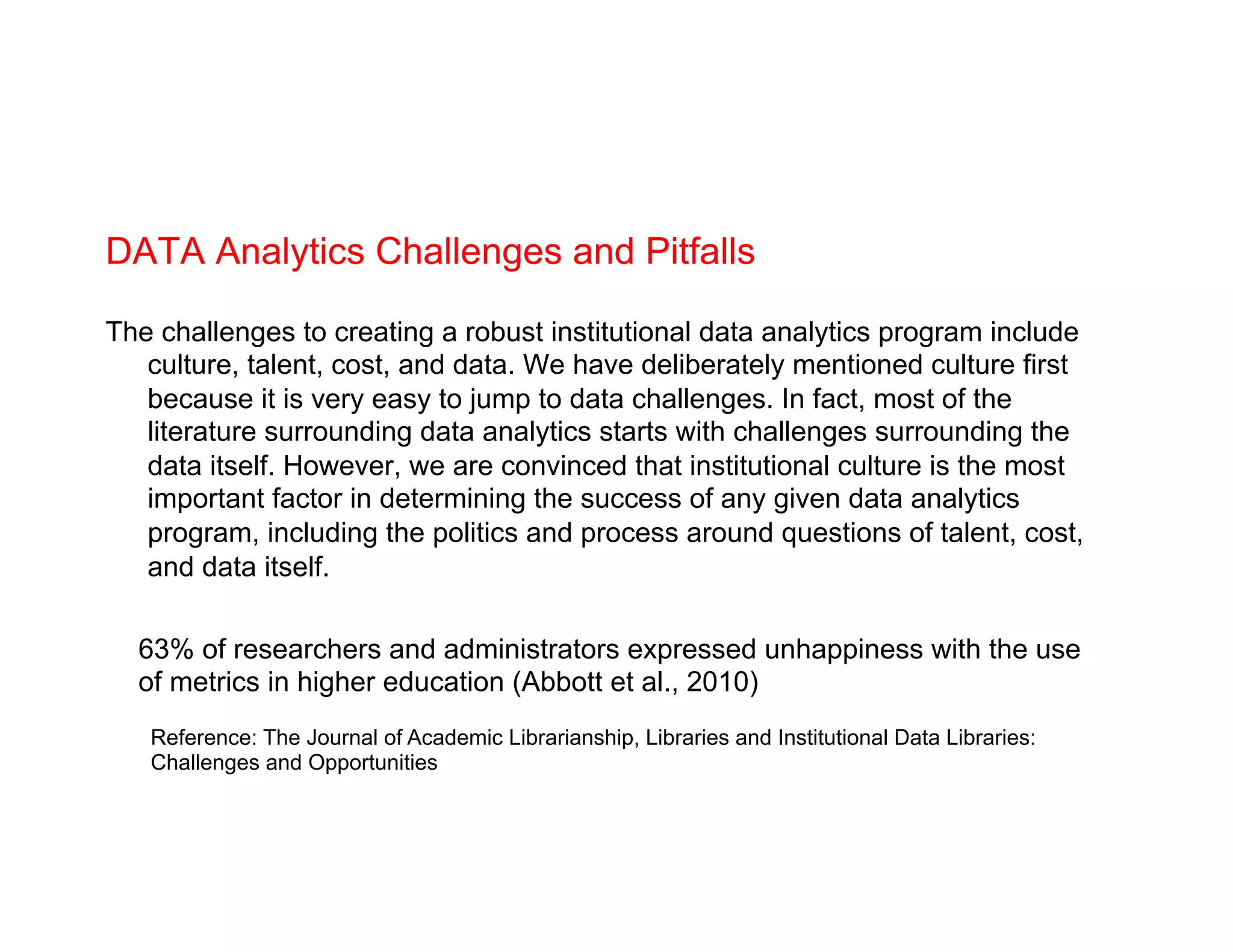 DATA Analytics Challenges and Pitfalls
The challenges to creating a robust institutional data analytics program include
culture, talent, cost, and data. We have deliberately mentioned culture first
because it is very easy to jump to data challenges. In fact, most of the
literature surrounding data analytics starts with challenges surrounding the
data itself. However, we are convinced that institutional culture is the most
important factor in determining the success of any given data analytics
program, including the politics and process around questions of talent, cost,
and data itself.
Reference: The Journal of Academic Librarianship, Libraries and Institutional Data Libraries:
Challenges and Opportunities
63% of researchers and administrators expressed unhappiness with the use
of metrics in higher education (Abbott et al., 2010)
 