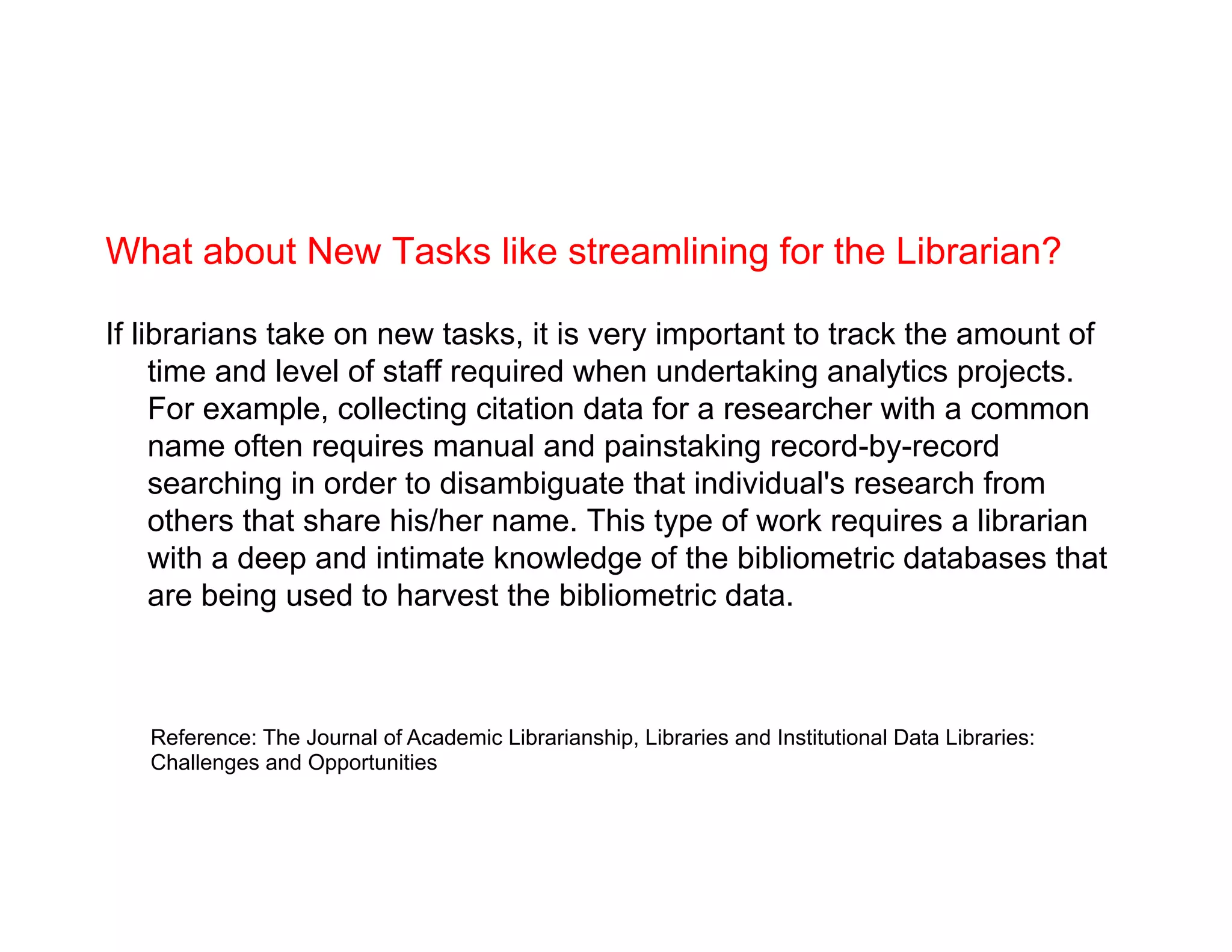 What about New Tasks like streamlining for the Librarian?
If librarians take on new tasks, it is very important to track the amount of
time and level of staff required when undertaking analytics projects.
For example, collecting citation data for a researcher with a common
name often requires manual and painstaking record-by-record
searching in order to disambiguate that individual's research from
others that share his/her name. This type of work requires a librarian
with a deep and intimate knowledge of the bibliometric databases that
are being used to harvest the bibliometric data.
Reference: The Journal of Academic Librarianship, Libraries and Institutional Data Libraries:
Challenges and Opportunities
 