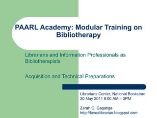 PAARL Academy: Modular Training on Bibliotherapy Librarians and Information Professionals as Bibliotherapists Acquisition and Technical Preparations  Librarians Center, National Bookstore 20 May 2011 9:00 AM – 3PM Zarah C. Gagatiga http://lovealibrarian.blogspot.com 