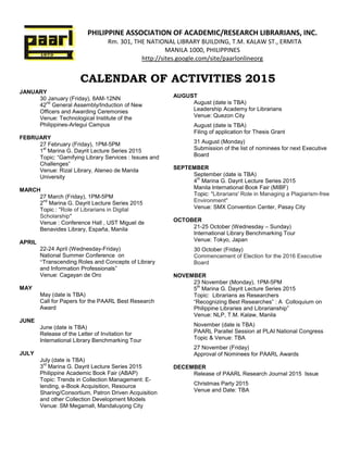 PHILIPPINE ASSOCIATION OF ACADEMIC/RESEARCH LIBRARIANS, INC.
Rm. 301, THE NATIONAL LIBRARY BUILDING, T.M. KALAW ST., ERMITA
MANILA 1000, PHILIPPINES
http://sites.google.com/site/paarlonlineorg
CALENDAR OF ACTIVITIES 2015
JANUARY
30 January (Friday), 8AM-12NN
42
nd
General Assembly/Induction of New
Officers and Awarding Ceremonies
Venue: Technological Institute of the
Philippines-Arlegui Campus
FEBRUARY
27 February (Friday), 1PM-5PM
1
st
Marina G. Dayrit Lecture Series 2015
Topic: “Gamifying Library Services : Issues and
Challenges”
Venue: Rizal Library, Ateneo de Manila
University
MARCH
27 March (Friday), 1PM-5PM
2
nd
Marina G. Dayrit Lecture Series 2015
Topic : "Role of Librarians in Digital
Scholarship"
Venue : Conference Hall , UST Miguel de
Benavides Library, España, Manila
APRIL
22-24 April (Wednesday-Friday)
National Summer Conference on
“Transcending Roles and Concepts of Library
and Information Professionals”
Venue: Cagayan de Oro
MAY
May (date is TBA)
Call for Papers for the PAARL Best Research
Award
JUNE
June (date is TBA)
Release of the Letter of Invitation for
International Library Benchmarking Tour
JULY
July (date is TBA)
3
rd
Marina G. Dayrit Lecture Series 2015
Philippine Academic Book Fair (ABAP)
Topic: Trends in Collection Management: E-
lending, e-Book Acquisition, Resource
Sharing/Consortium, Patron Driven Acquisition
and other Collection Development Models
Venue: SM Megamall, Mandaluyong City
AUGUST
August (date is TBA)
Leadership Academy for Librarians
Venue: Quezon City
August (date is TBA)
Filing of application for Thesis Grant
31 August (Monday)
Submission of the list of nominees for next Executive
Board
SEPTEMBER
September (date is TBA)
4
th
Marina G. Dayrit Lecture Series 2015
Manila International Book Fair (MIBF)
Topic: "Librarians' Role in Managing a Plagiarism-free
Environment"
Venue: SMX Convention Center, Pasay City
OCTOBER
21-25 October (Wednesday – Sunday)
International Library Benchmarking Tour
Venue: Tokyo, Japan
30 October (Friday)
Commencement of Election for the 2016 Executive
Board
NOVEMBER
23 November (Monday), 1PM-5PM
5
th
Marina G. Dayrit Lecture Series 2015
Topic: Librarians as Researchers
“Recognizing Best Researches” : A Colloquium on
Philippine Libraries and Librarianship”
Venue: NLP, T.M. Kalaw, Manila
November (date is TBA)
PAARL Parallel Session at PLAI National Congress
Topic & Venue: TBA
27 November (Friday)
Approval of Nominees for PAARL Awards
DECEMBER
Release of PAARL Research Journal 2015 Issue
Christmas Party 2015
Venue and Date: TBA
 