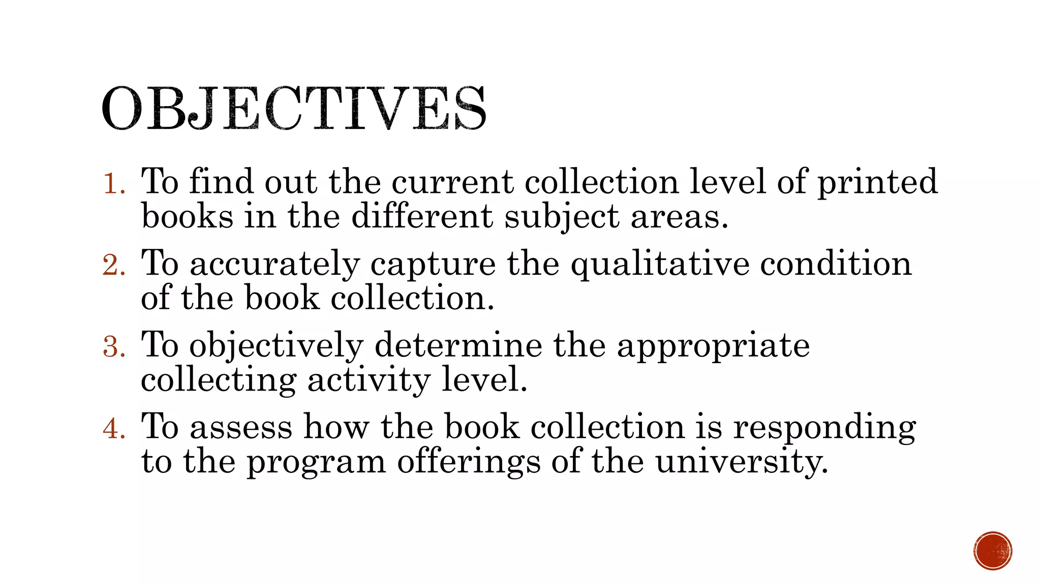 1. To find out the current collection level of printed
books in the different subject areas.
2. To accurately capture the qualitative condition
of the book collection.
3. To objectively determine the appropriate
collecting activity level.
4. To assess how the book collection is responding
to the program offerings of the university.
 
