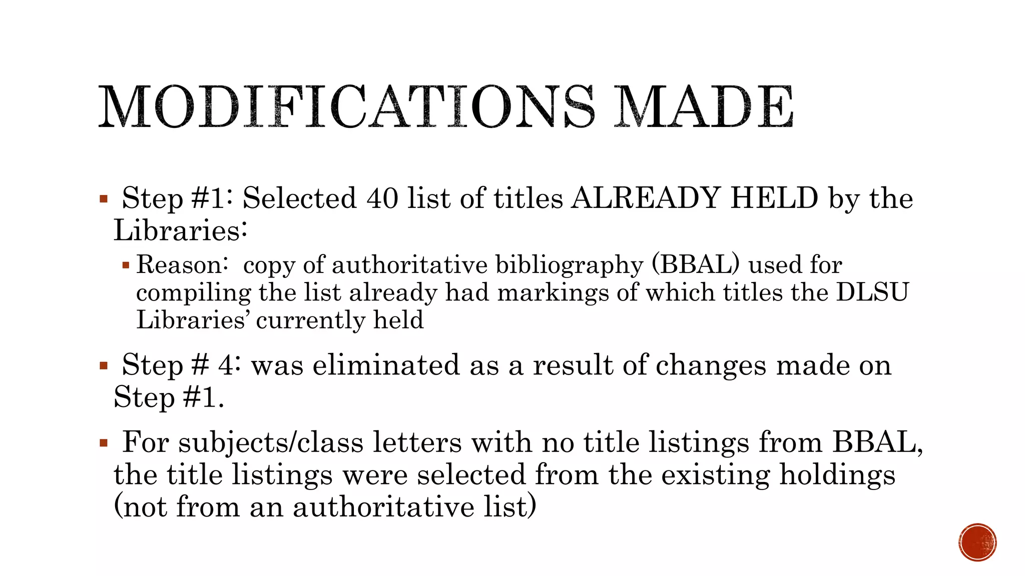  Step #1: Selected 40 list of titles ALREADY HELD by the
Libraries:
 Reason: copy of authoritative bibliography (BBAL) used for
compiling the list already had markings of which titles the DLSU
Libraries’ currently held
 Step # 4: was eliminated as a result of changes made on
Step #1.
 For subjects/class letters with no title listings from BBAL,
the title listings were selected from the existing holdings
(not from an authoritative list)
 