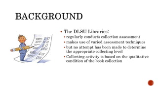  The DLSU Libraries:
 regularly conducts collection assessment
 makes use of varied assessment techniques
 but no attempt has been made to determine
the appropriate collecting level
 Collecting activity is based on the qualitative
condition of the book collection
 