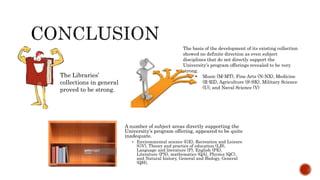 A number of subject areas directly supporting the
University’s program offering, appeared to be quite
inadequate.
 Environmental science (GE), Recreation and Leisure
(GV), Theory and practice of education (LB),
Language and literature (P), English (PE),
Literature (PN), mathematics (QA), Physics (QC),
and Natural history, General and Biology, General
(QH),
The Libraries’
collections in general
proved to be strong.
The basis of the development of its existing collection
showed no definite direction as even subject
disciplines that do not directly support the
University’s program offerings revealed to be very
strong.
 Music (M-MT), Fine Arts (N-NX), Medicine
(R-RZ), Agriculture (S-SK), Military Science
(U), and Naval Science (V)
 