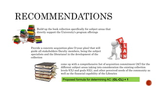 Build-up the book collection specifically for subject areas that
directly support the University’s program offerings
Provide a concrete acquisition plan (3-year plan) that will
guide all stakeholders (faculty members, being the subject
specialists and the librarians) in the development of the
collection
come up with a comprehensive list of acquisition commitment (AC) for the
different subject areas taking into consideration the existing collection
levels (CL) and goals (GL), and other perceived needs of the community as
well as the financial capability of the Libraries
Proposed formula for determining AC: (GL-CL) + 1
 