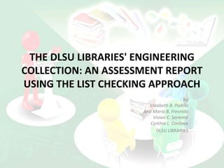 THE DLSU LIBRARIES' ENGINEERING
COLLECTION: AN ASSESSMENT REPORT
USING THE LIST CHECKING APPROACH
by
Elizabeth B. Padilla
Ana Maria B. Fresnido
Vivian C. Soriente
Cynthia L. Cordova
DLSU LIBRARIES
 