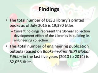 Findings
• The total number of DLSU library’s printed
books as of July 2015 is 19,370 titles
– Current holdings represent the 50-year collection
development effort of the Libraries in building its
engineering collection
• The total number of engineering publication
outputs (based on Books-in-Print (BIP) Global
Edition in the last five years (2010 to 2014) is
82,056 titles
 