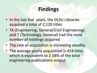 Findings
• In the last five years, the DLSU Libraries
acquired a total of 2,120 titles
• TA (Engineering, General/Civil Engineering)
and T (Technology, General) had the most
number of holdings acquired
• The rate of acquisition is increasing steadily
• The average yearly acquisition is 424 titles
which is equivalent to 2.58% of the total
engineering publications output
 