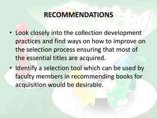 RECOMMENDATIONS
• Look closely into the collection development
practices and find ways on how to improve on
the selection process ensuring that most of
the essential titles are acquired.
• Identify a selection tool which can be used by
faculty members in recommending books for
acquisition would be desirable.
 