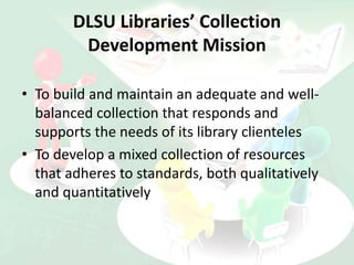 DLSU Libraries’ Collection
Development Mission
• To build and maintain an adequate and well-
balanced collection that responds and
supports the needs of its library clienteles
• To develop a mixed collection of resources
that adheres to standards, both qualitatively
and quantitatively
 