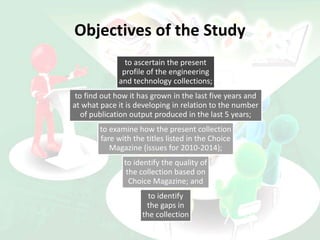Objectives of the Study
to ascertain the present
profile of the engineering
and technology collections;
to find out how it has grown in the last five years and
at what pace it is developing in relation to the number
of publication output produced in the last 5 years;
to examine how the present collection
fare with the titles listed in the Choice
Magazine (issues for 2010-2014);
to identify the quality of
the collection based on
Choice Magazine; and
to identify
the gaps in
the collection
 