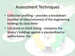 Assessment Techniques
• Collection profiling – provides a breakdown
(number of titles/volumes) of the engineering
holdings by class letter
• List check or check listing - compares the
library’s holdings against a standardized or
authoritative list.
 
