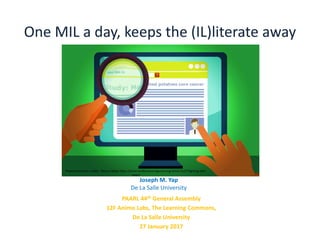 One MIL a day, keeps the (IL)literate away
PAARL 44th General Assembly
12F Animo Labs, The Learning Commons,
De La Salle University
27 January 2017
Joseph M. Yap
De La Salle University
Photo/Illustration credits: Marcus Banks https://americanlibrariesmagazine.org/2016/12/27/fighting-fake-
news/
 