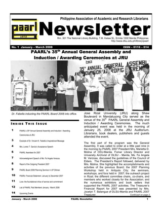 Philippine Association of Academic and Research Librarians



                              Newsletter              Rm. 301 The National Library Building, T.M. Kalaw St., Ermita 1000 Manila Philippines
                                                                                                        http://www.dlsu.edu.ph/library/paarl

No. 1 January – March 2008                                                                                          ISSN – 0116 – 014
                                                       th
                    PAARL’s 35 Annual General Assembly and
                     Induction / Awarding Ceremonies at JRU




Dr. Fabella inducting the PAARL Board 2008 into office.                        Jose Rizal University (JRU) along Shaw
                                                                               Boulevard in Mandaluyong City served as the
                                                                               venue of the 35th PAARL General Assembly and
INSIDE THIS ISSUE                                                              Induction / Awarding Ceremonies. The much
                                                                               anticipated event was held in the morning of
1     PAARL’s 35th Annual General Assembly and Induction / Awarding            January 25, 2008 at the JRU Auditorium.
      Ceremonies at JRU
                                                                               Librarians, book dealers, publishers and guests
                                                                               attended the event.
3     Excerpts of Dr. Vincent K. Fabella’s Inspirational Message
                                                                               The first part of the program was the General
4     Mrs. Loreto T. Garcia’s Acceptance Speech                                Assembly. It was called to order at a little past nine in
                                                                               the morning by PAARL 2007 President Mrs. Marietta D.
6     PAARL Awardees for 2007                                                  Molina of CEU-Manila. Fomer Library Director and
                                                                               University Archivist of DLSU - Manila, Ms. Fe Angela
7     Acknowledgment Speech of Ms. Fe Angela Versoza                           M. Verzosa, discussed the guidelines of the Council of
                                                                               Elders. The President’s Report followed, delivered by
8     Report of the Outgoing President 2007                                    Mrs. Molina. She highlighted the accomplishments and
                                                                               activities of the previous Board: the 2007 Planning
9     PAARL Board 2008 Planning Seminar in UP Diliman                          Workshop held in Antipolo City; the seminars,
                                                                               workshops, and fora held in 2007; the outreach project
10    PAARL Financial Statement: January to December 2007                      in Rizal; the different committee chairs¸ co-chairs, and
                                                                               members who worked closely for the Association; and
11    Love: the foundational virtue of service and commitment                  the numerous exhibitors and book sellers that
12                                                                             supported the PAARL 2007 activities. The Treasurer’s
      List of PAARL Paid Members January - March 2008
                                                                               Financial Report for 2007 was presented by Mrs.
14                                                                             Jocelyn T. Balangue of DLSU-Manila and PAARL 2007
      Upcoming Events
                                                                               Treasurer.                              Continued on page 2

January – March 2008                                                  PAARL Newsletter                                                    1
 