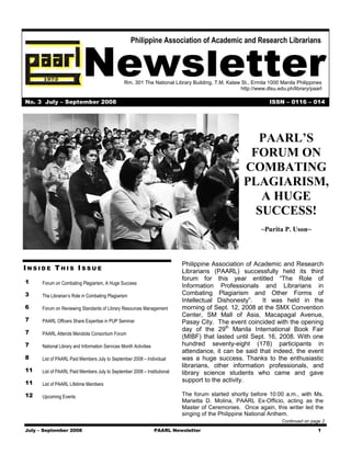 Philippine Association of Academic and Research Librarians



                           Newsletter            Rm. 301 The National Library Building, T.M. Kalaw St., Ermita 1000 Manila Philippines
                                                                                                   http://www.dlsu.edu.ph/library/paarl

No. 3 July – September 2008                                                                                     ISSN – 0116 – 014




                                                                                                       PAARL’S
                                                                                                      FORUM ON
                                                                                                     COMBATING
                                                                                                     PLAGIARISM,
                                                                                                        A HUGE
                                                                                                       SUCCESS!
                                                                                                            ~Purita P. Uson~




                                                                            Philippine Association of Academic and Research
INSIDE THIS ISSUE                                                           Librarians (PAARL) successfully held its third
                                                                            forum for this year entitled “The Role of
1     Forum on Combating Plagiarism, A Huge Success
                                                                            Information Professionals and Librarians in
3     The Librarian’s Role in Combating Plagiarism                          Combating Plagiarism and Other Forms of
                                                                            Intellectual Dishonesty”.   It was held in the
6     Forum on Reviewing Standards of Library Resources Management          morning of Sept. 12, 2008 at the SMX Convention
                                                                            Center, SM Mall of Asia, Macapagal Avenue,
7     PAARL Officers Share Expertise in PUP Seminar                         Pasay City. The event coincided with the opening
7
                                                                            day of the 29th Manila International Book Fair
      PAARL Attends Mendiola Consortium Forum
                                                                            (MIBF) that lasted until Sept. 16, 2008. With one
7     National Library and Information Services Month Activities            hundred seventy-eight (178) participants in
                                                                            attendance, it can be said that indeed, the event
8     List of PAARL Paid Members July to September 2008 – Individual        was a huge success. Thanks to the enthusiastic
                                                                            librarians, other information professionals, and
11    List of PAARL Paid Members July to September 2008 – Institutional     library science students who came and gave
11                                                                          support to the activity.
      List of PAARL Lifetime Members

12    Upcoming Events                                                       The forum started shortly before 10:00 a.m., with Ms.
                                                                            Marietta D. Molina, PAARL Ex-Officio, acting as the
                                                                            Master of Ceremonies. Once again, this writer led the
                                                                            singing of the Philippine National Anthem.
                                                                                                                     Continued on page 2

July – September 2008                                              PAARL Newsletter                                                  1
 
