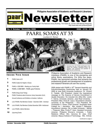 Newsletter
                                                   Philippine Association of Academic and Research Librarians




                                                Rm. 301 The National Library Building, T.M. Kalaw St., Ermita 1000 Manila Philippines
                                                                                                  http://www.dlsu.edu.ph/library/paarl

No. 4 October - December 2008                                                                                    ISSN – 0116 – 014



                                                                Lourdes d.C. Roman




                                                                                               Clockwise from left: PAARL @ People’s Park
                                                                                               Davao City; Western Fellowship Dinner; the
                                                                                               speakers, past presidents and panelists for
                                                                                               2008 fora and conferences.

                                                                         Philippine Association of Academic and Research
INSIDE THIS ISSUE                                                        Librarians (PAARL) is one of the pioneering and
                                                                         active library associations. For thirty five years,
1     PAARL Soars at 35                                                  PAARL has sponsored activities that enhance the
                                                                         professional growth and development of academic
3     PAARL Scales the Heights in Davao
                                                                         and research librarians all over the country.
5     PAARL in 2008 NBW – Reading as a Family Habit                                                        th
                                                                         2008 started with PAARL’s 35 General Assembly and
6     PAARL in 2008 NBW – PAARL goes ProActive                           Induction/Awarding Ceremonies held on January 25,
                                                                         2008 at Jose Rizal University Auditorium. Dr. Vincent
7     PAARL Brings Good Tidings                                          K. Fabella, JRU President, shared the inspirational
      PAARL Presidents attend American Library Association (ALA)         message on The Essence of Service Commitment in
8
                                                                         Quality Education. He inducted into office Mrs. Loreto
      Annual Conference and Exhibition at Anaheim, California
                                                                         T. Garcia, University Librarian, Jose Rizal University –
9                                                                        President; Miss. Elvira B. Lapuz, Acquisitions Librarian,
      List of PAARL Paid Members October - December 2008 – Individual
                                                                         University of the Philippines – Vice President; Mr.
11    List of PAARL Paid Members October-December 2008– Institutional
                                                                         Christopher C. Paras, Chief Librarian, Southeast Asian
                                                                         College, Inc. – Secretary; Mrs. Jocelyn T. Balangue,
11    List of PAARL Lifetime Members                                     Acquisitions Librarian, De La Salle University – Manila
                                                                         – Treasurer; Miss. Purita P. Uson, Assistant University
12    Upcoming Events                                                    Librarian, Philippine Women’s University – Public
                                                                         Relations Officer; Mrs. Veronica M. Jose, Chief
                                                                         Librarian, Mapua Institute of Technology; Mrs. Erlinda
                                                                                                                      Continued on page 2


October - December 2008                                         PAARL Newsletter                                                             1
 