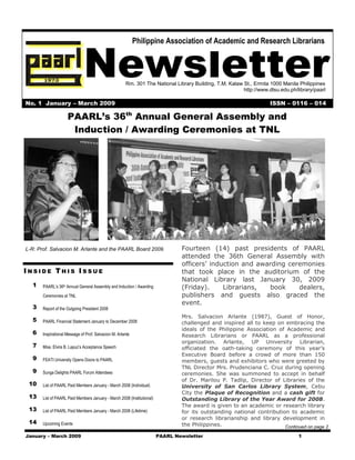 Newsletter
                                                             Philippine Association of Academic and Research Librarians




                                                       Rm. 301 The National Library Building, T.M. Kalaw St., Ermita 1000 Manila Philippines
                                                                                                         http://www.dlsu.edu.ph/library/paarl

No. 1 January – March 2009                                                                                           ISSN – 0116 – 014

                     PAARL’s 36th Annual General Assembly and
                      Induction / Awarding Ceremonies at TNL




L-R: Prof. Salvacion M. Arlante and the PAARL Board 2009.                        Fourteen (14) past presidents of PAARL
                                                                                 attended the 36th General Assembly with
                                                                                 officers’ induction and awarding ceremonies
INSIDE THIS ISSUE                                                                that took place in the auditorium of the
                                                                                 National Library last January 30, 2009
  1    PAARL’s 36th Annual General Assembly and Induction / Awarding             (Friday).     Librarians,  book     dealers,
       Ceremonies at TNL                                                         publishers and guests also graced the
                                                                                 event.
  3    Report of the Outgoing President 2008
                                                                                 Mrs. Salvacion Arlante (1987), Guest of Honor,
  5    PAARL Financial Statement January to December 2008                        challenged and inspired all to keep on embracing the
                                                                                 ideals of the Philippine Association of Academic and
  6    Inspirational Message of Prof. Salvacion M. Arlante                       Research Librarians or PAARL as a professional
                                                                                 organization. Arlante, UP University Librarian,
  7    Miss. Elvira B. Lapuz’s Acceptance Speech                                 officiated the oath-taking ceremony of this year’s
                                                                                 Executive Board before a crowd of more than 150
  9    FEATI University Opens Doors to PAARL                                     members, guests and exhibitors who were greeted by
                                                                                 TNL Director Mrs. Prudenciana C. Cruz during opening
  9    Sunga Delights PAARL Forum Attendees                                      ceremonies. She was summoned to accept in behalf
                                                                                 of Dr. Marilou P. Tadlip, Director of Libraries of the
 10    List of PAARL Paid Members January - March 2008 (Individual)              University of San Carlos Library System, Cebu
                                                                                 City the Plaque of Recognition and a cash gift for
 13    List of PAARL Paid Members January - March 2008 (Institutional)           Outstanding Library of the Year Award for 2008.
                                                                                 The award is given to an academic or research library
 13    List of PAARL Paid Members January - March 2008 (Lifetime)                for its outstanding national contribution to academic
                                                                                 or research librarianship and library development in
 14    Upcoming Events                                                           the Philippines.                        Continued on page 2
January – March 2009                                                     PAARL Newsletter                                        1
 