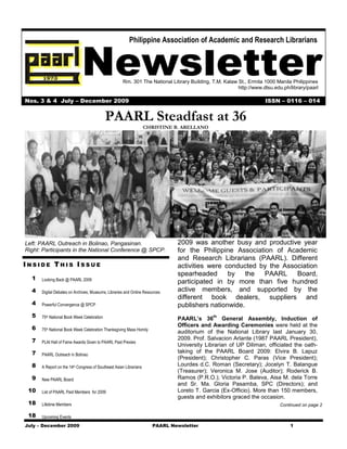 Newsletter
                                                         Philippine Association of Academic and Research Librarians




                                                     Rm. 301 The National Library Building, T.M. Kalaw St., Ermita 1000 Manila Philippines
                                                                                                       http://www.dlsu.edu.ph/library/paarl

Nos. 3 & 4 July – December 2009                                                                                    ISSN – 0116 – 014


                                            PAARL Steadfast at 36
                                                                    CHRISTINE B. ARELLANO




Left: PAARL Outreach in Bolinao, Pangasinan.                                   2009 was another busy and productive year
Right: Participants in the National Conference @ SPCP.                         for the Philippine Association of Academic
                                                                               and Research Librarians (PAARL). Different
INSIDE THIS ISSUE                                                              activities were conducted by the Association
                                                                               spearheaded      by the     PAARL    Board,
  1   Looking Back @ PAARL 2009
                                                                               participated in by more than five hundred
  4   Digital Debates on Archives, Museums, Libraries and Online Resources     active members, and supported by the
                                                                               different book dealers, suppliers and
  4   Powerful Convergence @ SPCP                                              publishers nationwide.
  5   75th National Book Week Celebration                                                    th
                                                                               PAARL’s 36        General Assembly, Induction of
                                                                               Officers and Awarding Ceremonies were held at the
  6   75th National Book Week Celebration Thanksgiving Mass Homily
                                                                               auditorium of the National Library last January 30,
  7                                                                            2009. Prof. Salvacion Arlante (1987 PAARL President),
      PLAI Hall of Fame Awards Given to PAARL Past Prexies
                                                                               University Librarian of UP Diliman, officiated the oath-
  7   PAARL Outreach in Bolinao
                                                                               taking of the PAARL Board 2009: Elvira B. Lapuz
                                                                               (President); Christopher C. Paras (Vice President);
  8   A Report on the 14th Congress of Southeast Asian Librarians
                                                                               Lourdes d.C. Roman (Secretary); Jocelyn T. Balangue
                                                                               (Treasurer); Veronica M. Jose (Auditor); Roderick B.
  9   New PAARL Board                                                          Ramos (P.R.O.); Victoria P. Baleva, Aisa M. dela Torre
                                                                               and Sr. Ma. Gloria Pasamba, SPC (Directors); and
 10   List of PAARL Paid Members for 2009                                      Loreto T. Garcia (Ex-Officio). More than 150 members,
                                                                               guests and exhibitors graced the occasion.
 18   Lifetime Members                                                                                                    Continued on page 2

 18   Upcoming Events
July – December 2009                                                   PAARL Newsletter                                       1
 