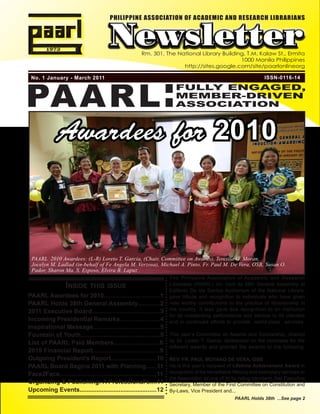 PHILIPPINE ASSOCIATION OF ACADEMIC AND RESEARCH LIBRARIANS



                                       Newsletter      Rm. 301, The National Library Building, T.M. Kalaw St., Ermita
                                                                                            1000 Manila Philippines




PAARL :
                                                                      http://sites.google.com/site/paarlonlineorg

 No. 1 January - March 2011                                                                                      ISSN-0116-14

                                                                       FULLY ENGAGED,
                                                                       MEMBER-DRIVEN
                                                                       ASSOCIATION



              Awardees for 2010



 PAARL 2010 Awardees: (L-R) Loreto T. Garcia, (Chair, Committee on Awards), Teresita G. Moran,
 Jocelyn M. Ladlad (in-behalf of Fe Angela M. Verzosa), Michael A. Pinto, Fr. Paul M. De Vera, OSB, Susan O.
 Pador, Sharon Ma. S. Esposo, Elvira B. Lapuz
                                                                     The Philippine Association of Academic and Research
                  InsIde thIs Issue                                  Librarians (PAARL) Inc. held its 38th General Assembly at
                                                                     Epifanio De los Santos Auditorium of the National Library,
PAARL Awardees for 2010.................................1            gave tribute and recognition to individuals who have given
PAARL Holds 38th General Assembly.............2                      note worthy contributions to the practice of librarianship in
2011 Executive Board.......................................3         the country. It also gave due recognition to an institution
                                                                     for its outstanding performance and service to its clientele
Incoming Presidential Remarks.......................4                and in continued efforts to provide world-class services.
Inspirational Message......................................5
Fountain of Youth.............................................5      This year’s Committee on Awards and Scholarship, chaired
List of PAARL Paid Members..........................6                by Dr. Loreto T. Garcia, deliberated on the nominees for the
                                                                     different awards and granted the awards to the following:
2010 Financial Report......................................9
Outgoing President’s Report...........................10             REV. FR. PAUL MOYANO DE VERA, OSB
PAARL Board Begins 2011 with Planning......11                        He is this year’s recipient of Lifetime Achievement Award in
Face2Face.......................................................11   recognition of his remarkable lifelong and exemplary services to
                                                                     the Association as one of its founding members, first Executive
Organizing & Publishing: A Professional’s....11                      Secretary, Member of the First Committee on Constitution and
Upcoming Events.............................................12       By-Laws, Vice President and...
                                                                                                   PAARL Holds 38th ...See page 2
 