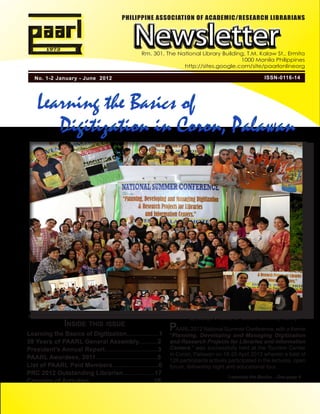 PHILIPPINE ASSOCIATION OF ACADEMIC/RESEARCH LIBRARIANS



                                                 Newsletter
                                                    Rm. 301, The National Library Building, T.M. Kalaw St., Ermita
                                                                                         1000 Manila Philippines
                                                                   http://sites.google.com/site/paarlonlineorg

   No. 1-2 January - June 2012                                                                             ISSN-0116-14




    Learning the Basics of
       Digitization in Coron, Palawan




                                                                         By Rizalyn V. Janio, UP Diliman Univeristy Library
                 Inside this issue                               PAARL 2012 National Summer Conference, with a theme
Learning the Basics of Digitization...................1          “Planning, Developing and Managing Digitization
39 Years of PAARL General Assembly...........2                   and Research Projects for Libraries and Information
President’s Annual Report..............................3         Centers,” was successfully held at the Tourism Center
                                                                 in Coron, Palawan on 18-20 April 2012 wherein a total of
PAARL Awardees, 2011...................................5         126 participants actively participated in the lectures, open
List of PAARL Paid Members..........................6            forum, fellowship night and educational tour.
PRC 2012 Outstanding Librarian..................17
                                                                                           Learning the Basics ...See page 4
Calendar of Activities......................................18
 