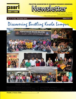 PHILIPPINE ASSOCIATION OF ACADEMIC/RESEARCH LIBRARIANS



                                          Newsletter
                                             Rm. 301, The National Library Building, T.M. Kalaw St., Ermita
                                                                                  1000 Manila Philippines
                                                            http://sites.google.com/site/paarlonlineorg

 No. 3- 4 July - December 2012                                                               ISSN-0116-14




 Discovering Bustling Kuala Lumpur




              Inside this issue
Discovering Bustling Kuala Lumpur................1 List of PAARL members.....................................4
1st National Training-Workshop on RDA......2 New PAARL Board Members 2013...............17
From Personal Finance Management to Calendar of Activities 2013...........................19
PAARL’s Vision 2020.......................................3
 
