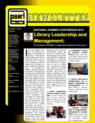 INSIDE THIS 
ISSUE: 
ISSN-0116-14 
NO. 2 APRIL—JUNE 2014 
PHILIPPINE ASSOCIATION OF ACADEMIC/RESEARCH LIBRARIANS, INC. 
Library Leader- ship and Manage- ment: “A Fore- taste of PAARL’s Leadership Acad- emy for Librari- ans” 
By Louie M. Fernandez 
1 
Developments on the Resource Description and Access Adoption and Implementa- tion in the Philip- pines 
By Teresita C. Moran & 
Martin Julius V. Perez 
2 
RDA 
Training 
Workshop 
By Andrew G. Ducas 
4 
Seoul Searching in Korea 
By Angela Fe M. Versoza 
6 
Roster of PAARL Members 
7 
PAARLPaparazzi 
18 
Upcoming Events 
20 
NATIONAL SUMMER CONFERENCE 2014 
Library Leadership and Management: 
“A Foretaste of PAARL’s Leadership Academy for Librarians” 
Louie M. Fernandez 
I n line with PAARL’s advo- cacy in enhancing the quality of Continuing Pro- fessional Development (CPD) programs and services among the academic and re- search librarians, a National Summer Conference was con- ducted with the theme: Li- brary Leadership and Manage- ment : “A Foretaste of PAARL’s Leadership Academy for Librarians.” The said event was held on April 28-30, 2014 at the Hotel Essencia, Duma- guete City, Negros Oriental. This 3-day conference was all throughout filled with varied and multi-dynamic activities. Part of the itinerary of this conference was a half-day cul- tural tour and a glimpse of Siliman University’s hybrid library. The conference was a workshop-oriented venture wherein participants were encouraged and were given the chance to impart their ideas and impressions on the lectures presented. An open forum gave way to healthy interactions and became a venue that catered to partici- pants’ sharing of best practices in their respective libraries. Participants were directed toward specific objectives of the conference namely: (1) To provide tools and insight needed to improve leadership 
effectiveness; (2) To demystify often-simplistic popular ap- proaches to authentic leader- ship approaches; (3) To assess one’s leadership strengths and weaknesses in a supportive and engaging learning environ- ment; and (4) To explore ways on how to increase one’s leadership & manage- ment capacity in the library workplace. Furthermore, in- formative topics were con- veyed by competent resource speakers from different uni- versities throughout the coun- try with the sole purpose of sharing thei Revidence-based practices and expertise in the topics assigned to each of them. These include the fol- lowing: 
(1) BASIC COMPETEN- CIES OF LIBRARY LEAD- ERS by Prof. Corazon M. Nera, Former Chairman, Board for Librarians and Di- rector of Libraries, Lyceum University; 
(2) LEADERSHIP ETHICS IN LIBRARY WORK- PLACE by Atty. Vyva Victo- ria M. Aguirre, Former Dean, UP School of Library and In- formation Studies; 
(3) TRAITS AND SKILLS APPROACHES OF LI- BRARY LEADERSHIP & MANAGEMENT by Ms. Maxie Doreen L. Cabarron, Director, University of San Carlos Library; 
(4) LIBRARY LEADER- SHIP & MANAGEMENT: PERSONALITY ASSESS- MENT by Prof. Rhea U. Apo- linario, UP School of Library and Information Studies; and… continued on page 3  