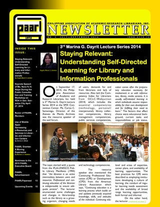 NO. JULYNO. 3 JULY——SEPTEMBER 2014SEPTEMBER 2014 
INSIDE THIS 
ISSUE: 
ISSN-0116-14 
NO. 3 JULY—SEPTEMBER 2014 
PHILIPPINE ASSOCIATION OF ACADEMIC/RESEARCH LIBRARIANS, INC. 
Staying Relevant: Understanding Self-Directed Learning for Li- brary and Infor- mation Profes- sionals 
By Angela Marie S. Llantino 
1 
Keynote Speech of Ms. Nora Fe H. Alajar During the Public Consulta- tion and Training Workshop on RDA in Gen. San- antos City April 27, 2014 
3 
Roster of PAARL Members 
4 
Use of Mobile Apps: 
Harnessing 
e-Resources and Services in Librar- ies and Informa- tion Centers 
By Salvina A. Ulfindo 
7 
PAARL Grantee: A Moving 
Experience 
By Maricon C. Caballero 
9 
Nominees to the 2015 PAARL 
Executive Board 
11 
PAARL 
Advertisement 
12 
PAARLPaparazzi 
13 
Upcoming Events 
15 
Angela Marie S. Llantino 
O n September 17, 2014, the Philip- pine Association of Academic and Research Librarians, Inc. held is 3rd Marina G. Dayrit Lecture Series 2014 at the SMX Con- vention Center. Ms. Carina C. Samaniego, Director of the Ateneo de Manila Archives was the resource speaker of the said forum. 
The topic started with a quote from the IFLA-UNESCO Pub- lic Library Manifesto (1994) that “the librarian is an active intermediary between users and resources. Professional and con- tinuing education of the librarian is indispensable to ensure ade- quate services”. The lecturer enumerated some challenges and changes in librarianship such as the library as a grow- ing organism, changing needs 
of users, demands for and from librarians and lack of resources. Also laid the Com- petency Index for Librarians from OCLC-Webjuction (2014) which includes the essential competencies (technology, personal/ interpersonal), library collec- tion competencies, library management competencies, public services competencies, and technology competencies. 
The resource speaker also mentioned the Continuing Professional Edu- cation (CPE) or Development (CPD) from the American Library Association which says, “Continuing education is a learning process which builds on and updates previously acquired knowledge, skills, and attitudes of the individual. Continuing edu- 
cation comes after the prepara- tory education necessary for involvement in or with informa- tion, library, media services. It is usually self-initiated learning in which individuals assume respon- sibility for their own development and for fulfilling their need to learn.” The factors that affect choice were educational back- ground, current tasks and responsibilities or job status, level and areas of expertise, career plans, and availability of learning opportunities. The best practices for CPE were described as employing institu- tions developing a culture of learning, the conduct of regu- lar learning needs assessment and the availability of broad range learning opportunities, both formal and informal. 
On the other hand, the lecturer continued on page 2 
3rd Marina G. Dayrit Lecture Series 2014 
Staying Relevant: Understanding Self-Directed Learning for Library and Information Professionals 
The huge number of lecture attendees 
Ms. Samaniego imparting Self-Directing Learning  